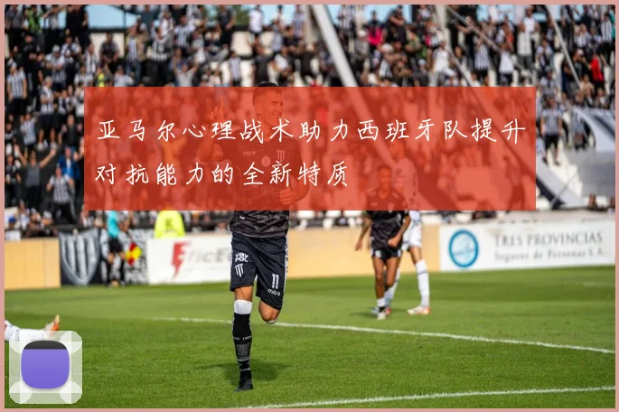 亚马尔心理战术助力西班牙队提升对抗能力的全新特质