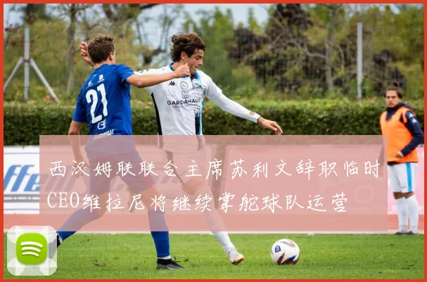 西汉姆联联合主席苏利文辞职临时CEO维拉尼将继续掌舵球队运营