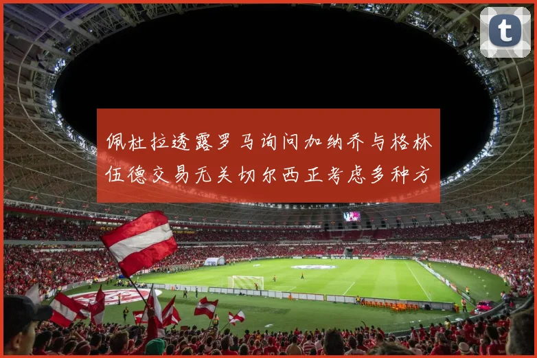 佩杜拉透露罗马询问加纳乔与格林伍德交易无关切尔西正考虑多种方案