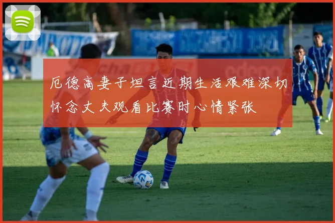 厄德高妻子坦言近期生活艰难深切怀念丈夫观看比赛时心情紧张