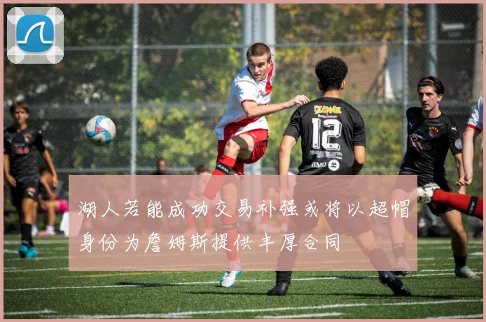 湖人若能成功交易补强或将以超帽身份为詹姆斯提供丰厚合同