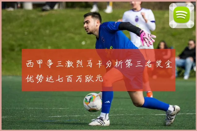 西甲争三激烈马卡分析第三名奖金优势达七百万欧元