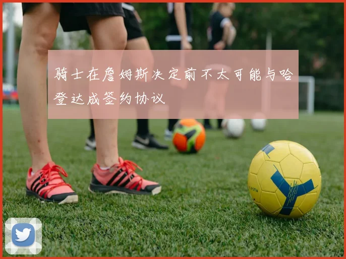 骑士在詹姆斯决定前不太可能与哈登达成签约协议