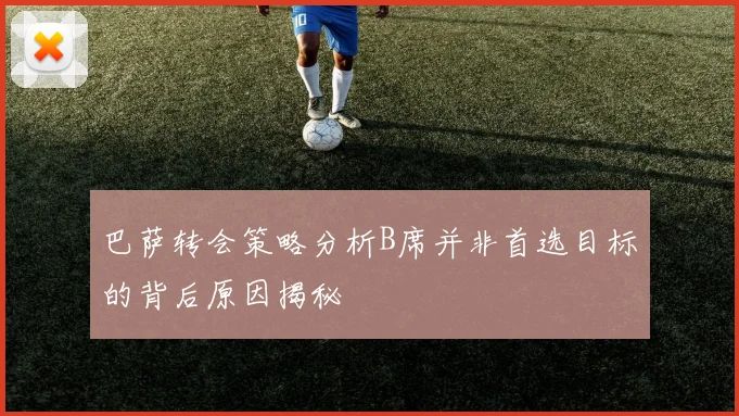 巴萨转会策略分析B席并非首选目标的背后原因揭秘