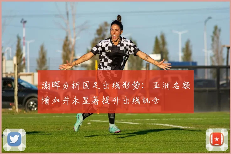 谢晖分析国足出线形势：亚洲名额增加并未显著提升出线机会