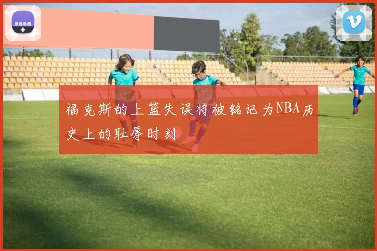 福克斯的上篮失误将被铭记为NBA历史上的耻辱时刻