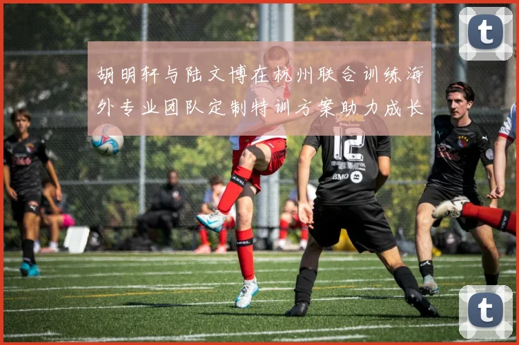 胡明轩与陆文博在杭州联合训练海外专业团队定制特训方案助力成长