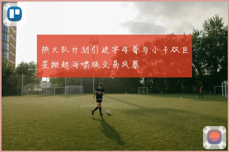 热火队计划引进字母哥与小卡双巨星掀起海啸级交易风暴