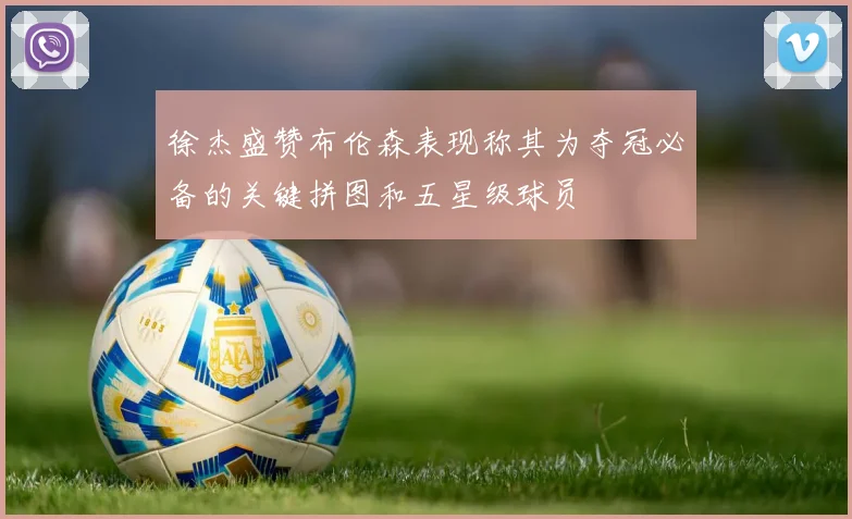 徐杰盛赞布伦森表现称其为夺冠必备的关键拼图和五星级球员