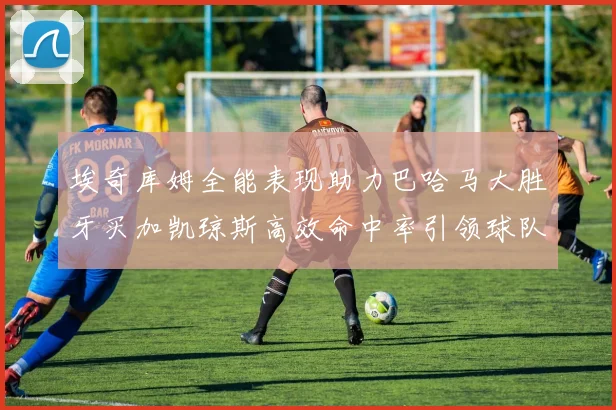 埃奇库姆全能表现助力巴哈马大胜牙买加凯琼斯高效命中率引领球队胜利