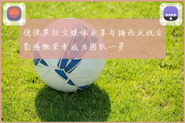 德保罗社交媒体分享与梅西庆祝合影感慨荣幸成为团队一员