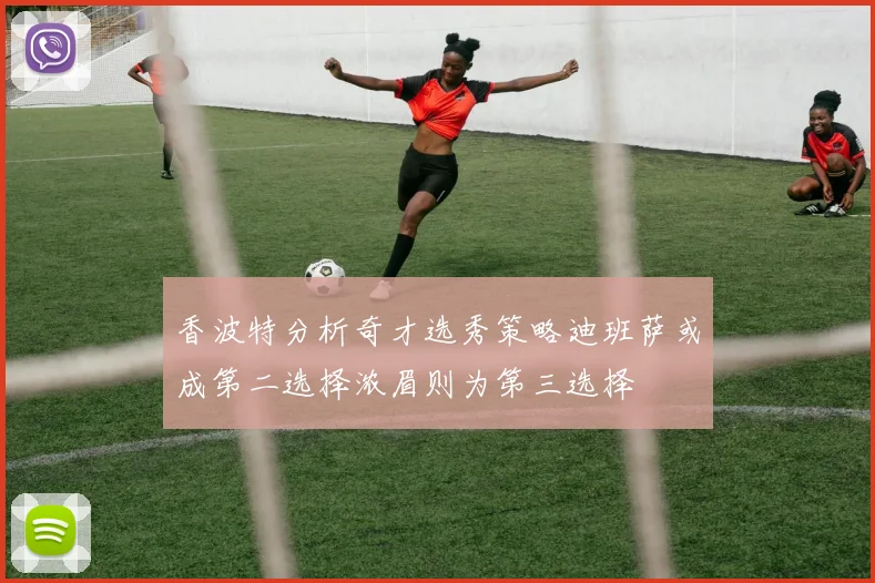 香波特分析奇才选秀策略迪班萨或成第二选择浓眉则为第三选择