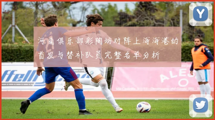 河南俱乐部彩陶坊对阵上海海港的首发与替补队员完整名单分析