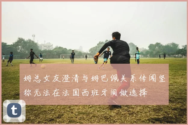 姆总女友澄清与姆巴佩关系传闻坚称无法在法国西班牙间做选择